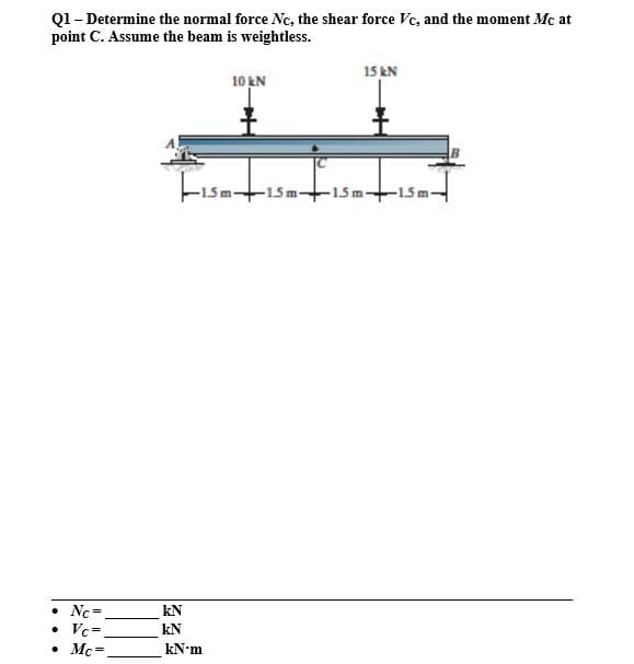 Q1- Determine the normal force Nc, the shear force Vc, and the moment Mc at
point C. Assume the beam is weightless.
15 kN
10 kN
Fisati
-15m15m-+15m-
• Nc=
Vc=.
• Mc-
kN
%3D
kN
kN-m
