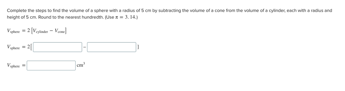 Complete the steps to find the volume of a sphere with a radius of 5 cm by subtracting the volume of a cone from the volume of a cylinder, each with a radius and
height of 5 cm. Round to the nearest hundredth. (Use л = 3.14.)
Vsphere = 2 [Vcylinder - Vcone]
Vsphere = 2[
Vsphere
1-1
]
cm
3