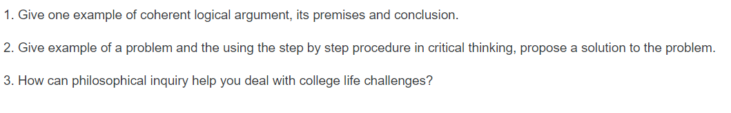 1. Give one example of coherent logical argument, its premises and conclusion.
2. Give example of a problem and the using the step by step procedure in critical thinking, propose a solution to the problem.
3. How can philosophical inquiry help you deal with college life challenges?