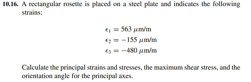 10.16. A rectangular rosette is placed on a steel plate and indicates the following
strains:
Ej = 563 um/m
€2 = -155 um/m
€3 = -480 µm/m
Calculate the principal strains and stresses, the maximum shear stress, and the
orientation angle for the principal axes.
