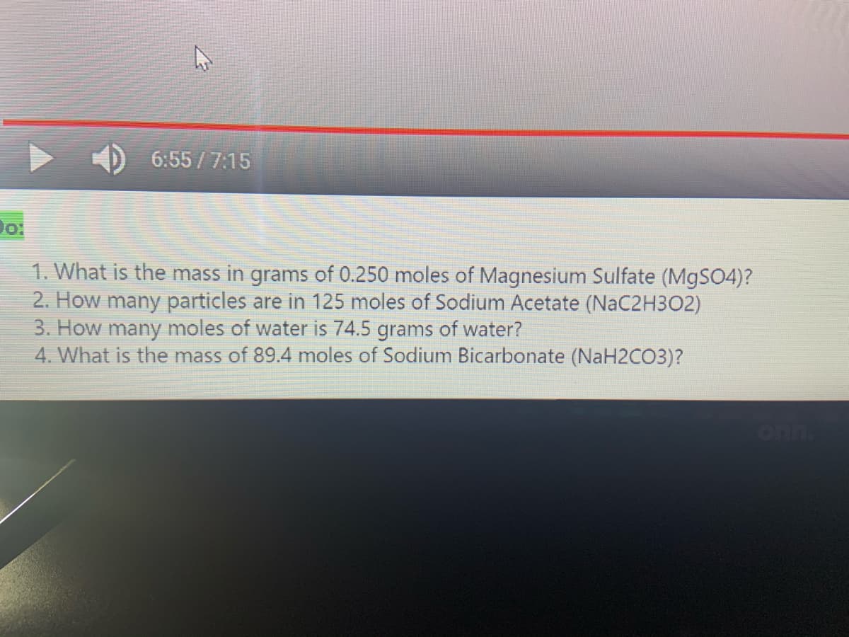 6:55 /7:15
1. What is the mass in grams of 0.250 moles of Magnesium Sulfate (M9SO4)?
2. How many particles are in 125 moles of Sodium Acetate (NaC2H3O2)
3. How many moles of water is 74.5 grams of water?
4. What is the mass of 89.4 moles of Sodium Bicarbonate (NaH2CO3)?
onn.
