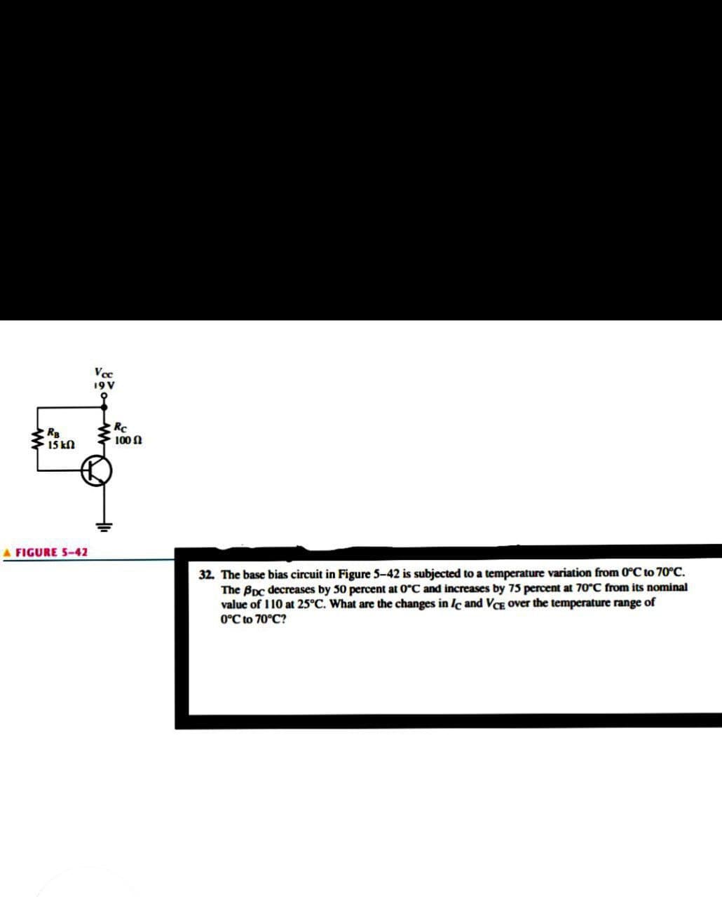 Vce
19V
RB
15 kN
RC
100 N
A FIGURE 5-42
32. The base bias circuit in Figure 5-42 is subjected to a temperature variation from 0°C to 70°C.
The Bpc decreases by 30 percent at 0°C and increases by 73 percent at 70°C from its nominal
value of 110 at 25°C. What are the changes in Ic and VCE over the temperature range of
0°C to 70°C?
