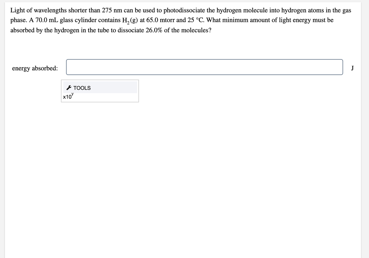 Light of wavelengths shorter than 275 nm can be used to photodissociate the hydrogen molecule into hydrogen atoms in the gas
phase. A 70.0 mL glass cylinder contains H, (g) at 65.0 mtorr and 25 °C. What minimum amount of light energy must be
absorbed by the hydrogen in the tube to dissociate 26.0% of the molecules?
energy absorbed:
J
ТOOLS
x10
