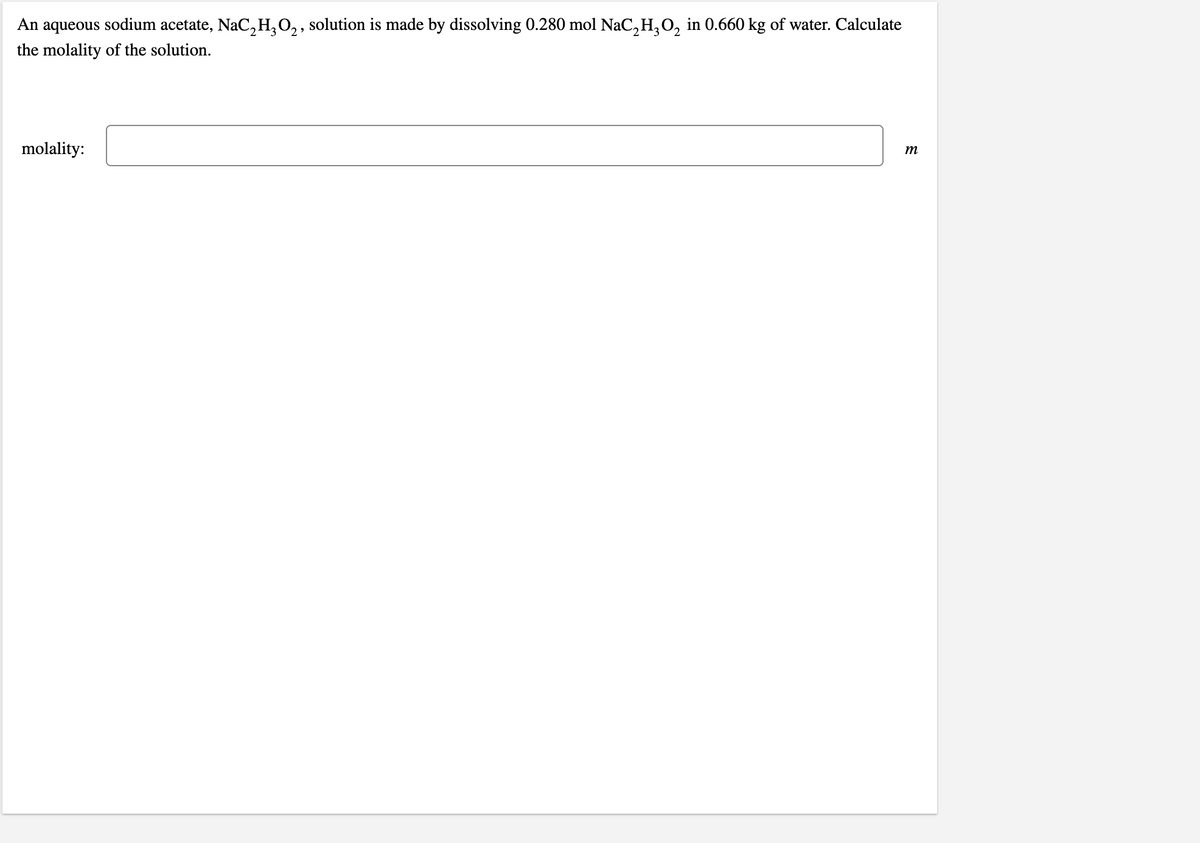 An aqueous sodium acetate, NaC,H,0,, solution is made by dissolving 0.280 mol NaC, H, O, in 0.660 kg of water. Calculate
the molality of the solution.
molality:
m
