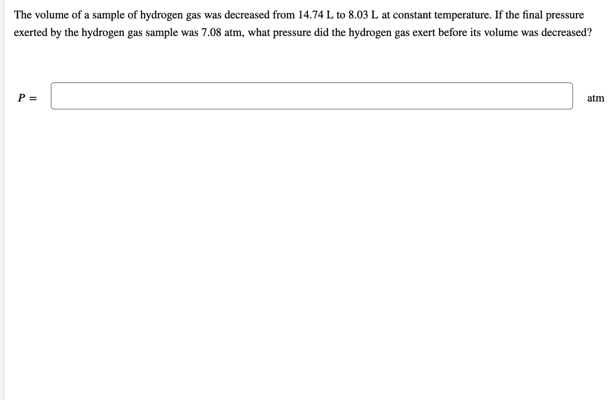 The volume of a sample of hydrogen gas was decreased from 14.74 L to 8.03 L at constant temperature. If the final pressure
exerted by the hydrogen gas sample was 7.08 atm, what pressure did the hydrogen gas exert before its volume was decreased?
Р—
atm
