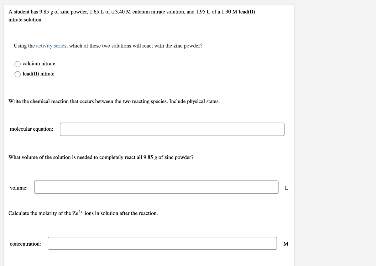 A student has 9.85 g of zinc powder, 1.65 L of a 3.40 M calcium nitrate solution, and 1.95 L of a 1.90 M lead(II)
nitrate solution.
Using the activity series, which of these two solutions will react with the zinc powder?
calcium nitrate
lead(II) nitrate
Write the chemical reaction that occurs between the two reacting species. Include physical states.
molecular equation:
What volume of the solution is needed to completely react all 9.85 g of zinc powder?
volume:
Calculate the molarity of the Zn²+ ions in solution after the reaction.
concentration:
M
