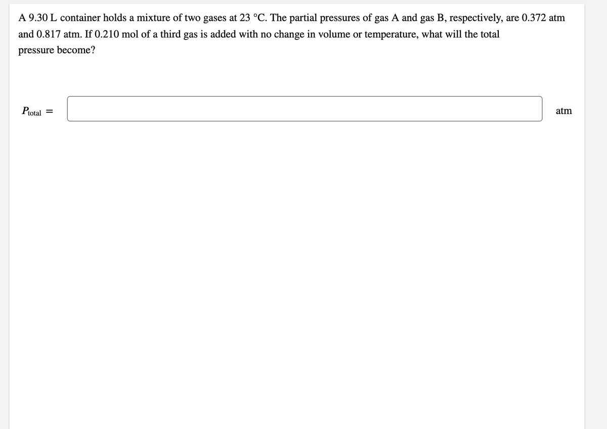 A 9.30 L container holds a mixture of two gases at 23 °C. The partial pressures of gas A and gas B, respectively, are 0.372 atm
and 0.817 atm. If 0.210 mol of a third gas is added with no change in volume or temperature, what will the total
pressure become?
Protal
atm
