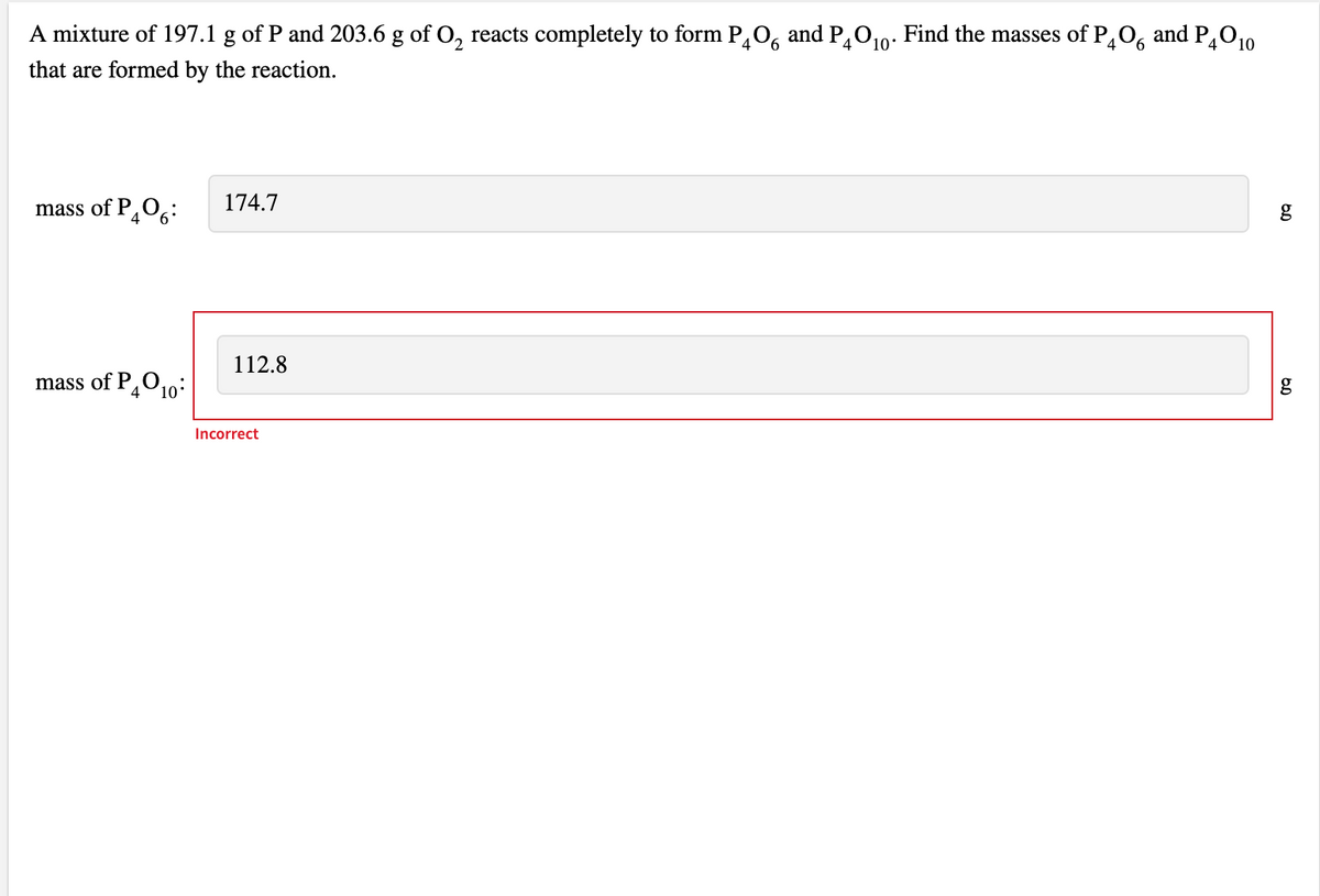 A mixture of 197.1 g of P and 203.6 g of O, reacts completely to form P0, and P010: Find the masses of P,0, and PO10
that are formed by the reaction.
mass of P,06:
174.7
112.8
mass of PO10:
4
Incorrect
