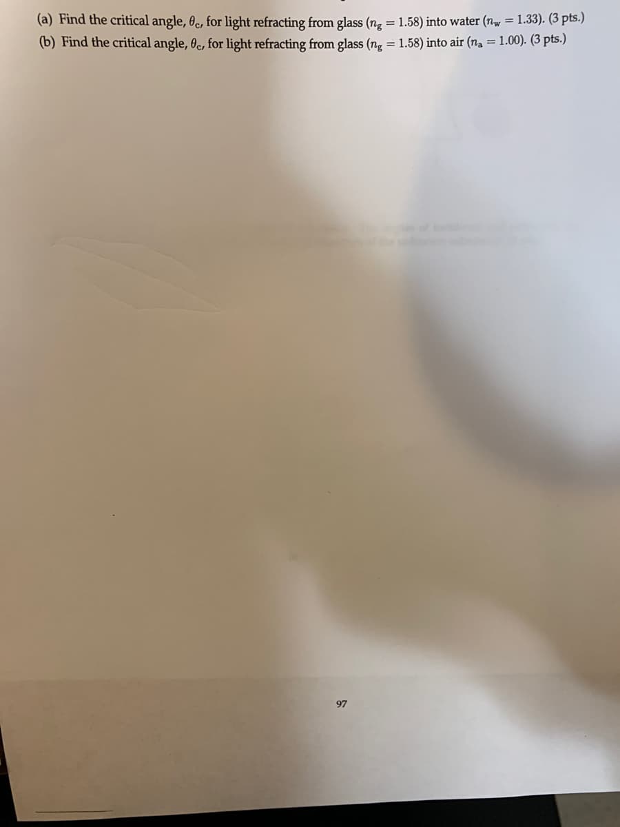 (a) Find the critical angle, 0c, for light refracting from glass (ng = 1.58) into water (n = 1.33). (3 pts.)
(b) Find the critical angle, 0c, for light refracting from glass (ng = 1.58) into air (na = 1.00). (3 pts.)
97