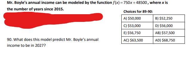 ### Predicting Future Income with Linear Models

**Mr. Boyle’s Annual Income Prediction**

Mr. Boyle’s annual income can be modeled by the linear function \( f(x) = 750x + 48500 \), where \( x \) represents the number of years since 2015. This mathematical model helps us predict changes in Mr. Boyle’s annual income over time.

**Problem Statement:**

*What does this model predict Mr. Boyle’s annual income to be in 2027?*

Using the given function, substituting \( x = 12 \) (since 2027 is 12 years after 2015), we can calculate Mr. Boyle's predicted income for the year 2027:

\[ f(12) = 750 \times 12 + 48500 = 9000 + 48500 = 57500 \]

Therefore, the model predicts that Mr. Boyle’s annual income in 2027 will be $57,500.

**Choices for the problems 89-90:**
- A) $50,000
- B) $52,250
- C) $53,000
- D) $56,000
- E) $56,750
- AB) $57,500
- AC) $63,500
- AD) $68,750

The correct answer for the prediction in 2027, based on the given model, is **AB) $57,500**.