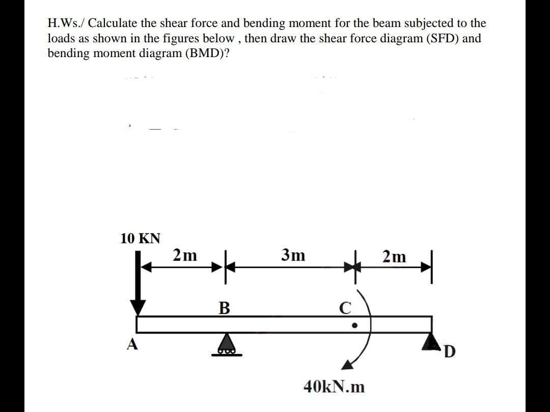 H.Ws./ Calculate the shear force and bending moment for the beam subjected to the
loads as shown in the figures below , then draw the shear force diagram (SFD) and
bending moment diagram (BMD)?
10 KN
2m
3m
2m
В
A
40KN.m
