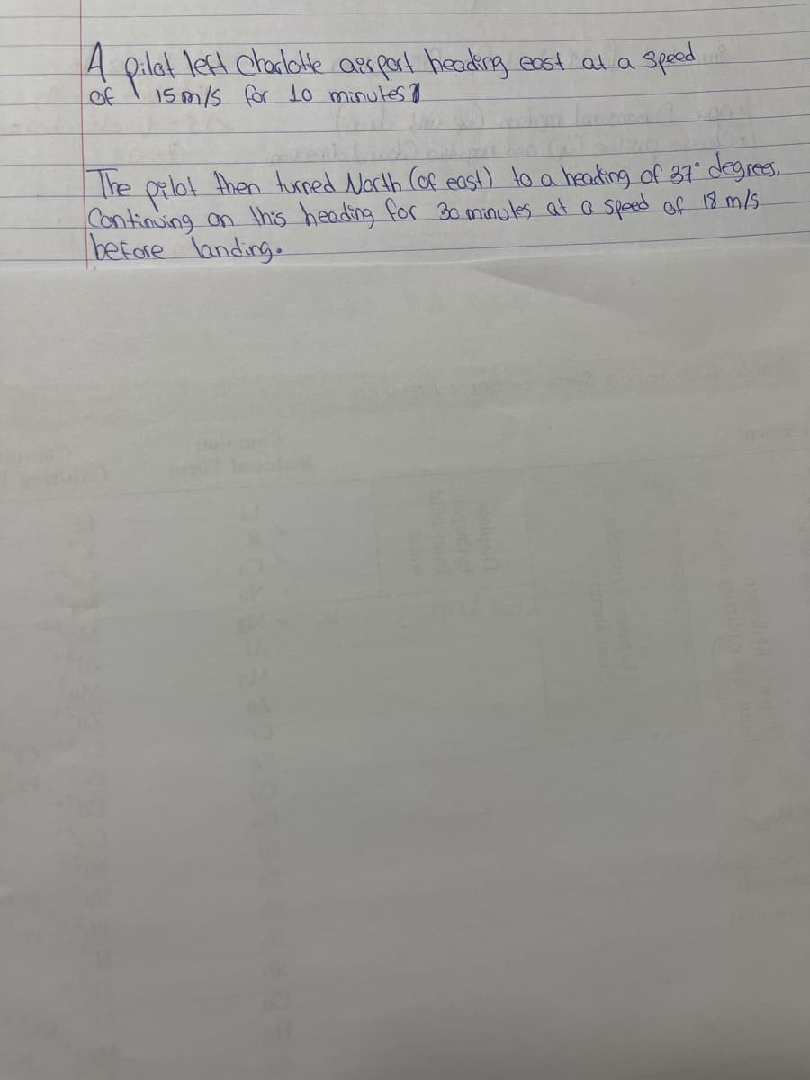 A
A pilal left ctacbtte asrpart heading east ala spead
Tet chadlotte aerpal heading east ala
sped
of
15 m/s for Lo minutes 7
The
Continuing on thes heading for 3o minules at a speed of 18 m/s
befare landing.
then turned North Cof east) to a headking of 87 degres.
rees,
