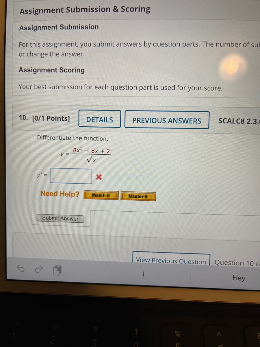 Assignment Submission & Scoring
Assignment Submission
For this assignment, you submit answers by question parts. The number of sub
or change the answer.
Assignment Scoring
Your best submission for each question part is used for your score.
10. [0/1 Points]
DETAILS
SCALC8 2.3.
PREVIOUS ANSWERS
Differentiate the function.
8x2 + 8x + 2
Vx
y' =
Need Help?
Watch It
Master It
Submit Answer
View Previous Question
Question 10 o
Hey
3
