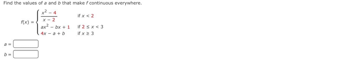 Find the values of a and b that make f continuous everywhere.
- 4
if x < 2
X - 2
f(x)
ax2
4х — а + b
bx + 1
if 2 < x < 3
if x > 3
a =
b =
