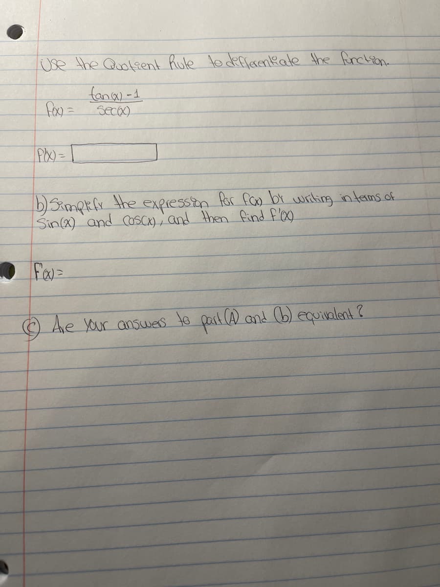 Use the Quofient Rule to derfarenkate the frchion.
fany-1
fox =
seca)
b)Simpkfx the
Sin(x) and CosCK) ; and then find f'0.
expression for fGo br writing intems of
O Ae yur answes to part (A and (b) equivalent?
