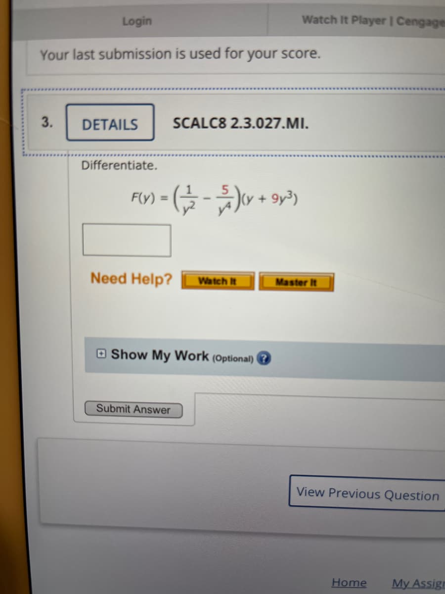 Login
Watch It Player | Cengages
Your last submission is used for your score.
3.
DETAILS
SCALC8 2.3.027.MI.
Differentiate.
FY) = (- + 9)
+ 9y3)
Need Help?
Master It
Watch It
O Show My Work (Optional)
Submit Answer
View Previous Question
Home
My Assigr
