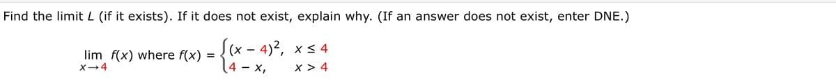 Find the limit L (if it exists). If it does not exist, explain why. (If an answer does not exist, enter DNE.)
((x - 4)2, xs 4
14 - x,
lim f(x) where f(x)
X→4
x > 4
