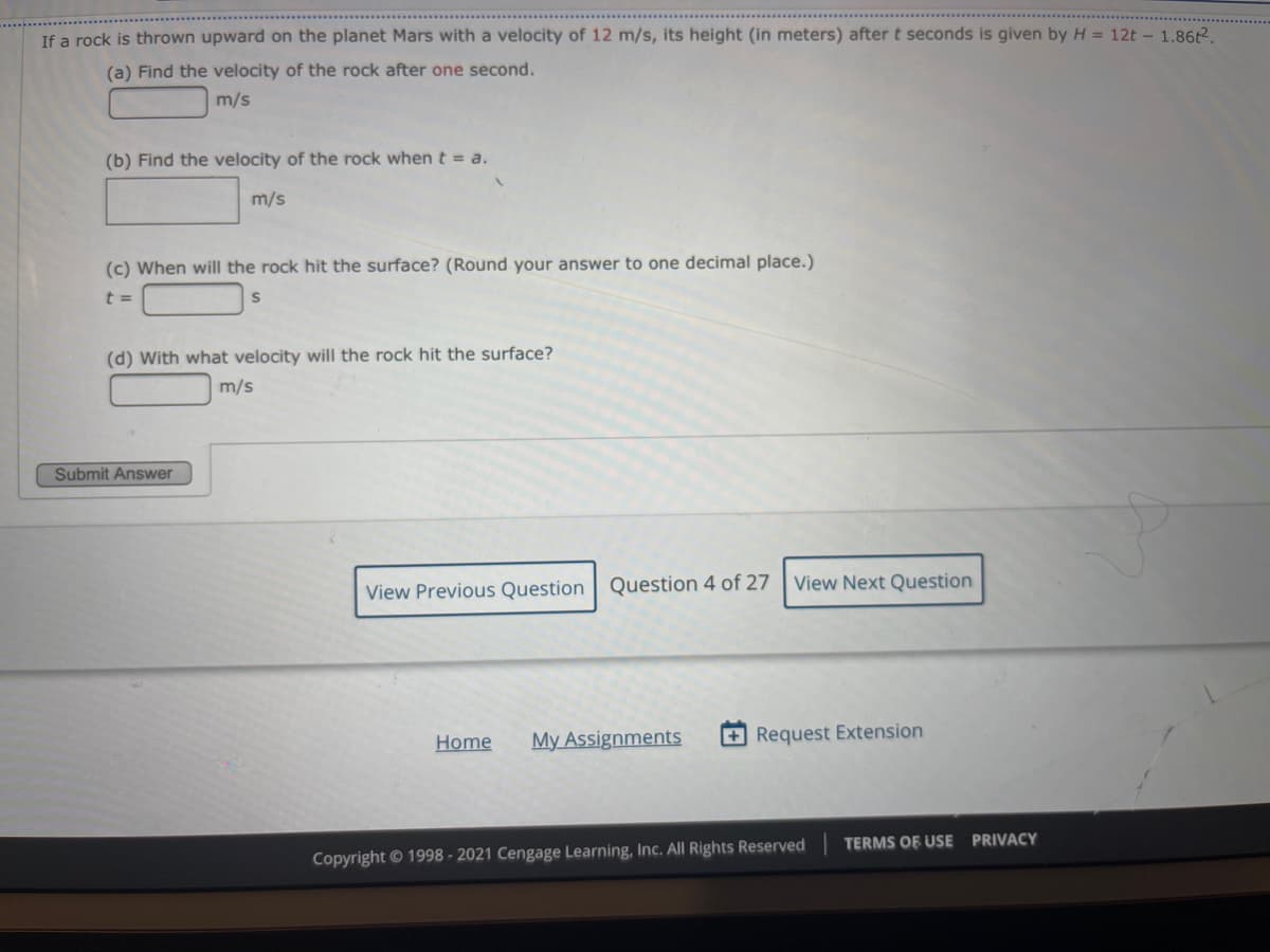 If a rock is thrown upward on the planet Mars with a velocity of 12 m/s, its height (in meters) after t seconds is given by H = 12t - 1.862.
(a) Find the velocity of the rock after one second.
m/s
(b) Find the velocity of the rock when t = a.
m/s
(c) When will the rock hit the surface? (Round your answer to one decimal place.)
t =
(d) With what velocity will the rock hit the surface?
m/s
Submit Answer
View Previous Question Question 4 of 27
View Next Question
Home
My Assignments
+ Request Extension
Copyright© 1998 - 2021 Cengage Learning, Inc. All Rights Reserved
TERMS OF USE PRIVACY
