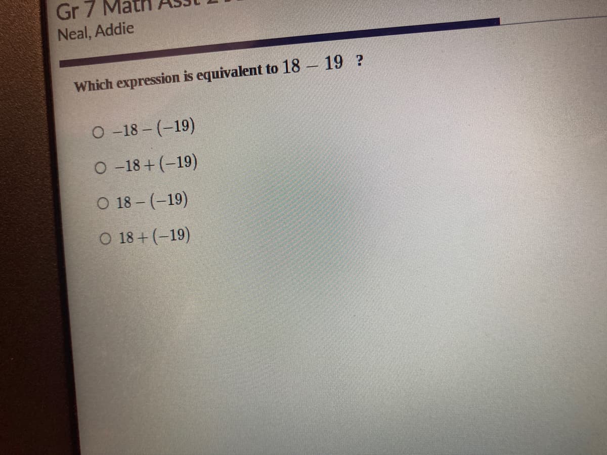 Gr 7
Neal, Addie
Which expression is equivalent to 18 19 ?
O-18 - (-19)
O-18+ (-19)
O 18-(-19)
O 18+ (-19)