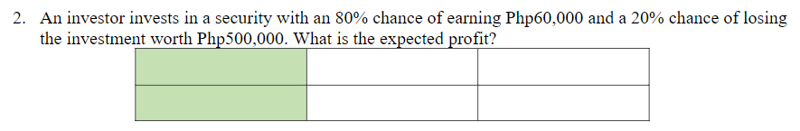 2. An investor invests in a security with an 80% chance of earning Php60,000 and a 20% chance of losing
the investment worth Php500,000. What is the expected profit?
