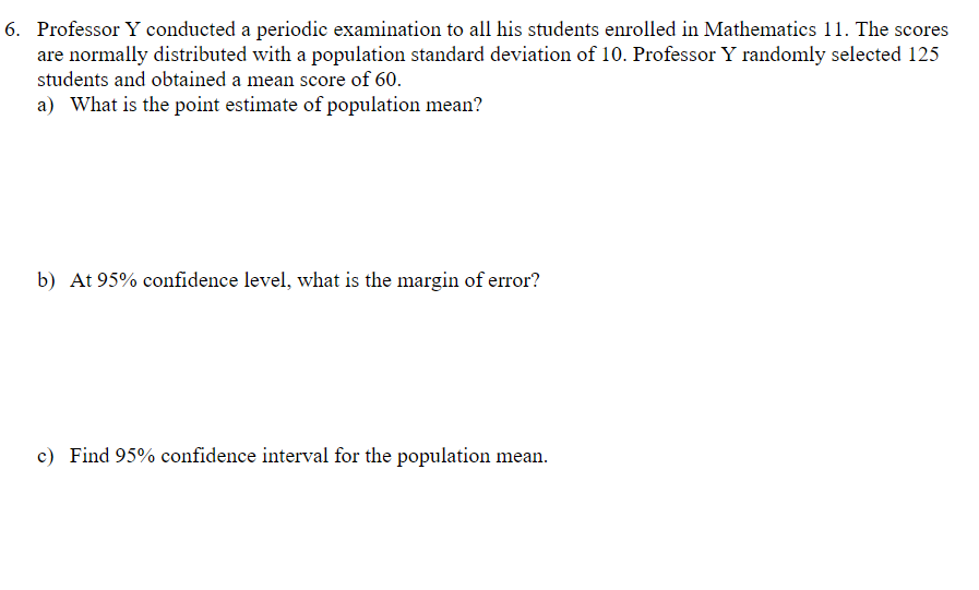 6. Professor Y conducted a periodic examination to all his students enrolled in Mathematics 11. The scores
are normally distributed with a population standard deviation of 10. Professor Y randomly selected 125
students and obtained a mean score of 60.
a) What is the point estimate of population mean?
b) At 95% confidence level, what is the margin of error?
c) Find 95% confidence interval for the population mean.
