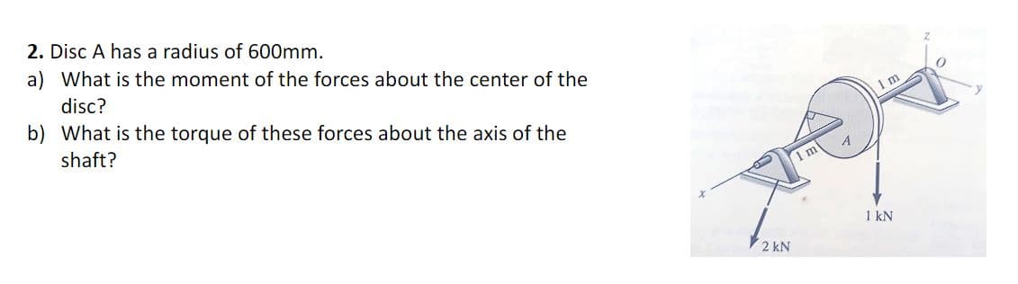 2. Disc A has a radius of 600mm.
a) What is the moment of the forces about the center of the
disc?
b) What is the torque of these forces about the axis of the
shaft?
2 kN
1 m
A
1 m
1 kN