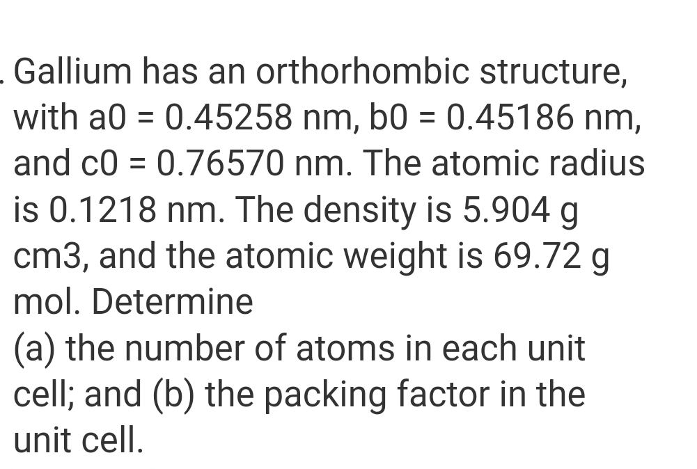 Gallium has an orthorhombic structure,
with a0 = 0.45258 nm, b0 = 0.45186 nm,
and c0 = 0.76570 nm. The atomic radius
is 0.1218 nm. The density is 5.904 g
cm3, and the atomic weight is 69.72 g
mol. Determine
(a) the number of atoms in each unit
cell; and (b) the packing factor in the
unit cell.