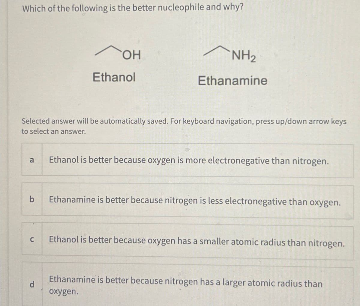 Which of the following is the better nucleophile and why?
OH
NH2
Ethanol
Ethanamine
Selected answer will be automatically saved. For keyboard navigation, press up/down arrow keys
to select an answer.
a
Ethanol is better because oxygen is more electronegative than nitrogen.
b
Ethanamine is better because nitrogen is less electronegative than oxygen.
C
Ethanol is better because oxygen has a smaller atomic radius than nitrogen.
d
Ethanamine is better because nitrogen has a larger atomic radius than
oxygen.