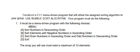 Construct a C++ menu-driven program that will utilize the assigned sorting algorithm to
your group. USE BUBBLE SORT ALGORITHM Your program must do the following:
1. It must be a menu-driven program with the following choices:
MENU:
[A] Sort Numbers in Descending Order
[B] Sort Elements with Negative Numbers in Ascending Order
[C] Sort Even Numbers in Ascending Order and Odd Numbers in Descending Order
[D] Exit
The array you will use must read a maximum of 12 elements.