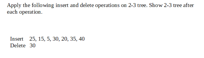 Apply the following insert and delete operations on 2-3 tree. Show 2-3 tree after
each operation.
Insert 25, 15, 5, 30, 20, 35, 40
Delete 30