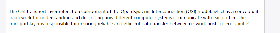 The OSI transport layer refers to a component of the Open Systems Interconnection (OSI) model, which is a conceptual
framework for understanding and describing how different computer systems communicate with each other. The
transport layer is responsible for ensuring reliable and efficient data transfer between network hosts or endpoints?