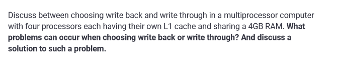 Discuss between choosing write back and write through in a multiprocessor computer
with four processors each having their own L1 cache and sharing a 4GB RAM. What
problems can occur when choosing write back or write through? And discuss a
solution to such a problem.