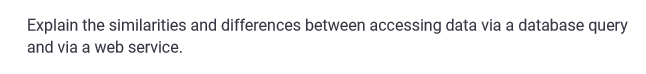 Explain the similarities and differences between accessing data via a database query
and via a web service.