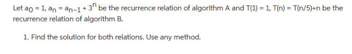 Let a0 = 1, an = an−1+3n be the recurrence relation of algorithm A and T(1) = 1, T(n) = T(n/5)+n be the
recurrence relation of algorithm B.
1. Find the solution for both relations. Use any method.