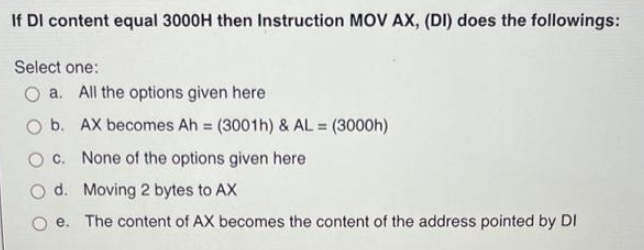 If DI content equal 3000H then Instruction MOV AX, (DI) does the followings:
Select one:
O a. All the options given here
b. AX becomes Ah = (3001h) & AL = (3000h)
c. None of the options given here
d. Moving 2 bytes to AX
e. The content of AX becomes the content of the address pointed by DI