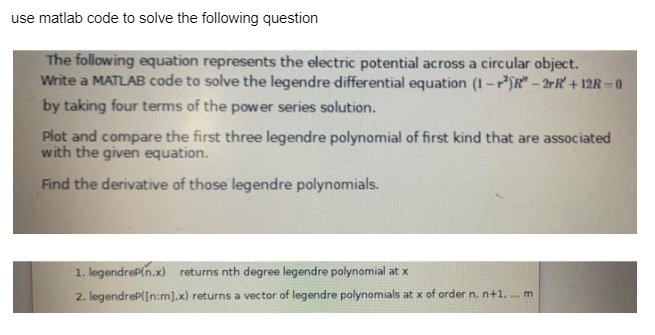 use matlab code to solve the following question
The following equation represents the electric potential across a circular object.
Write a MATLAB code to solve the legendre differential equation (1-2)R"-2rR' +12R-0
by taking four terms of the power series solution.
Plot and compare the first three legendre polynomial of first kind that are associated
with the given equation.
Find the derivative of those legendre polynomials.
1. legendreP(n,x) returns nth degree legendre polynomial at x
2. legendreP([n:m].x) returns a vector of legendre polynomials at x of order n. n+1. ... m