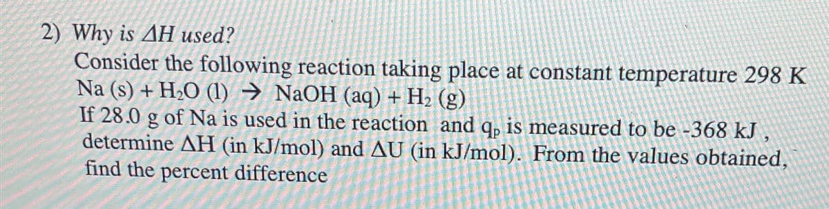 2) Why is AH used?
Consider the following reaction taking place at constant temperature 298 K
Na (s) + H₂O (1)→ NaOH (aq) + H₂ (g)
If 28.0 g of Na is used in the reaction and q, is measured to be -368 kJ.
determine AH (in kJ/mol) and AU (in kJ/mol). From the values obtained,
find the percent difference