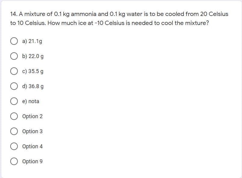 14. A mixture of 0.1 kg ammonia and 0.1 kg water is to be cooled from 20 Celsius
to 10 Celsius. How much ice at -10 Celsius is needed to cool the mixture?
a) 21.1g
b) 22.0 g
c) 35.5 g
d) 36.8 g
e) nota
Option 2
Option 3
Option 4
Option 9
