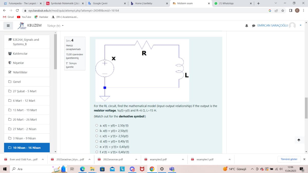 Futurepedia - The Largest A X Sy Symbolab Matematik Çözü x
C oys.karabuk.edu.tr/mod/quiz/attempt.php?attempt=24349&cmid=16164
←
M Gmail YouTube
YouTube Haritalar A (99+) Academia.ed...
E2E264 Signals and
Systems B
Katılımcılar
Nişanlar
KBUZEM Türkçe (tr)
Yeterlilikler
Genel
27 Şubat - 5 Mart
6 Mart - 12 Mart
13 Mart - 19 Mart
20 Mart - 26 Mart
27 Mart -2 Nisan
3 Nisan - 9 Nisan
10 Nisan - 16 Nisan
Even and Odd Fun....pdf ^
■ 0 Ara
Soru 4
Henüz
cevaplanmadı
15,00 üzerinden
işaretlenmiş
P Soruyu
işaretle
Google Çeviri
2022arasinav_biyo....pdf
+
X
X
O a. x(t) = y(t) + 2,50y'(t)
O b. x(t)= y(t) + 2,50y(t)
b Home | bartleby
O c. x(t) = y(t) + 2,50y(t)
O d. x(t)= y(t)+ 0,40y'(t)
O e. x'(t) = y(t) + 0,40y(t)
O f. x'(t) = y(t)+ 0,40y'(t)
2022arasınav.pdf
R
A
For the RL circuit, find the mathematical model (input-output relationship) if the output is the
resistor voltage, Vr(t)=y(t) and R=622, L=15 H.
(Watch out for the derivative symbol!)
X Tn Midterm exam
examples2.pdf
O
L
X
examples1.pdf
(1) WhatsApp
14°C Güneşli
x +
EMİRCAN SARAÇOĞLU
0
↑
Tümünü göster
12:06
13.04.2023
X
X