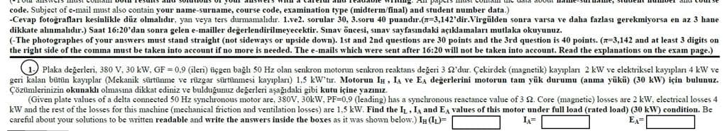 code. Subject of e-mail must also contain your name-surname, course code, examination type (midterm/final) and student number data.)
-Cevap fotoğrafları kesinlikle düz olmalıdır, yan veya ters durmamalıdır. 1.ve2. sorular 30, 3.soru 40 puandır.(n=3,142'dir.Virgülden sonra varsa ve daha fazlası gerekmiyorsa en az 3 hane
dikkate alınmalıdır.) Saat 16:20'dan sonra gelen e-mailler değerlendirilmeyecektir. Sınav öncesi, sınav sayfasındaki açıklamaları mutlaka okuyunuz.
(-The photographes of your answers must stand straight (not sideways or upside down). 1st and 2nd questions are 30 points and the 3rd question is 40 points. (-3,142 and at least 3 digits on
the right side of the comma must be taken into account if no more is needed. The e-mails which were sent after 16:20 will not be taken into account. Read the explanations on the exam page.)
1- Plaka değerleri, 380 V, 30 kW, GF = 0,9 (ileri) üçgen bağlı 50 Hz olan senkron motorun senkron reaktans değeri 3 92'dur. Çekirdek (magnetik) kayıpları 2 kW ve elektriksel kayıpları 4 kW ve
geri kalan bütün kayıplar (Mekanik sürtünme ve rüzgar sürtünmesi kayıpları) 1.5 kW'tir. Motorun I, I₁ ve EA değerlerini motorun tam yük durumu (anma yükü) (30 kW) için bulunuz.
Çözümlerinizin okunaklı olmasına dikkat ediniz ve bulduğunuz değerleri aşağıdaki gibi kutu içine yazınız.
(Given plate values of a delta connected 50 Hz synchronous motor are. 380V, 30kW, PF-0,9 (leading) has a synchronous reactance value of 3 2. Core (magnetic) losses are 2 kW, electrical losses 4
kW and the rest of the losses for this machine (mechanical friction and ventilation losses) 1,5 kW. Find the IL, IA and EA values of this motor under full load (rated load) (30 kW) condition. Be
careful about your solutions to be written readable and write the answers inside the boxes as it was shown below.) IH (IL)=
IA
EA