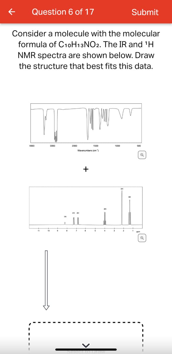 Question 6 of 17
Consider a molecule with the molecular
formula of C10H13 NO2. The IR and ¹H
NMR spectra are shown below. Draw
the structure that best fits this data.
4000
3000
11
2000
10
1500
Wavenumbers (cm)
+
Submit
1000
ZI
2H2H
select to Draw
500
Q