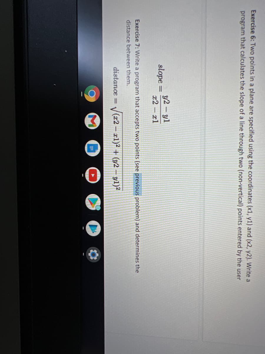 Exercise 6: Two points in a plane are specified using the coordinates (x1, y1) and (x2, y2). Write a
program that calculates the slope of a line through two (non-vertical) points entered by the user
y2- yl
slope =
%3D
x2 xl
Exercise 7: Write a program that accepts two points (see previous problem) and determines the
distance between them.
distance =
V(2 – x1)² + (y2 – y1)²
