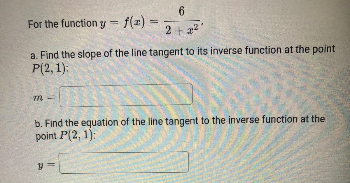 6.
For the function y = f(x)
2 + x2
a. Find the slope of the line tangent to its inverse function at the point
P(2, 1):
m =
b. Find the equation of the line tangent to the inverse function at the
point P(2, 1):
y =
