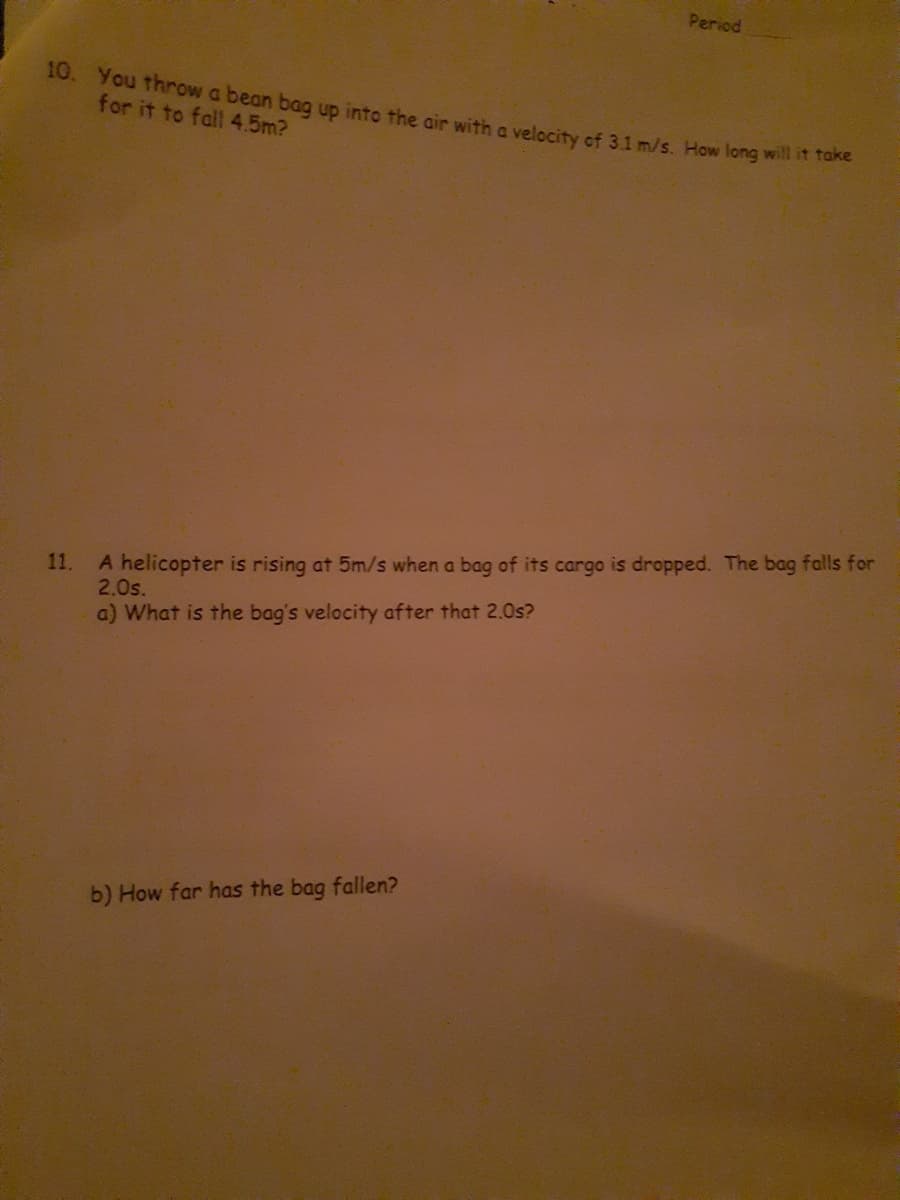 Period
10. You throw a bean bag up into the air with a velocity of 3.1 m/s. How long will it take
for it to fall 4.5m?
11. A helicopter is rising at 5m/s when a bag of its cargo is dropped. The bag falls for
2.0s.
a) What is the bag's velocity after that 2.0s?
b) How far has the bag fallen?
