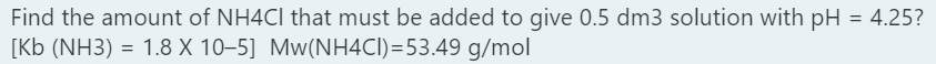 Find the amount of NH4CI that must be added to give 0.5 dm3 solution with pH = 4.25?
[Kb (NH3) = 1.8 X 10–5] Mw(NH4CI)=53.49 g/mol
