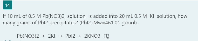 14
If 10 mL of 0.5 M Pb(NO3)2 solution is added into 20 mL 0.5 M KI solution, how
many grams of Pbl2 precipitates? (Pbl2: Mw=461.01 g/mol).
Pb(NO3)2 + 2KI
Pbl2 + 2KNO3 ,
