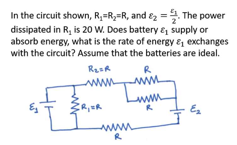 In the circuit shown, R4=R2=R, and ɛ2 =. The power
dissipated in R, is 20 W. Does battery & supply or
absorb energy, what is the rate of energy & exchanges
2
with the circuit? Assume that the batteries are ideal.
R2=R
R
ZR,=R
www
R
Ez
R
