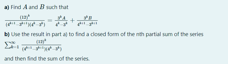 a) Find A and B such that
(12)*
(4k+1_3k+1)(4* _3k)
3* A
4k _3k
3kB
4k+1_3k+1
b) Use the result in part a) to find a closed form of the nth partial sum of the series
(12)*
(4k+1_3k+1)(4* _3k)
Lk=1
and then find the sum of the series.
