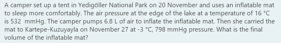 A camper set up a tent in Yedigöller National Park on 20 November and uses an inflatable mat
to sleep more comfortably. The air pressure at the edge of the lake at a temperature of 16 °C
is 532 mmHg. The camper pumps 6.8 L of air to inflate the inflatable mat. Then she carried the
mat to Kartepe-Kuzuyayla on November 27 at -3 °C, 798 mmHg pressure. What is the final
volume of the inflatable mat?
