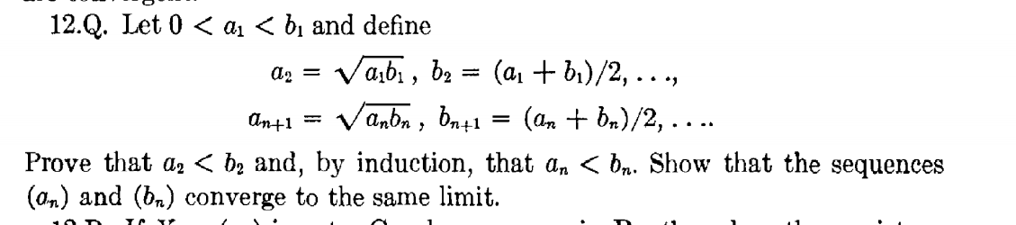 12.Q. Let 0 < a, < bị and define
Va,bi, ba
(a, + b1)/2, ...
Ant1 = Vanbn , bn41
(an + bn)/2, ....
>
Prove that az < b2 and, by induction, that a, < bn. Show that the sequences
(an) and (bn) converge to the same limit.
